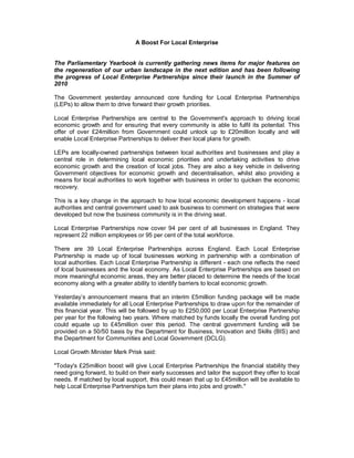 A Boost For Local Enterprise


The Parliamentary Yearbook is currently gathering news items for major features on
the regeneration of our urban landscape in the next edition and has been following
the progress of Local Enterprise Partnerships since their launch in the Summer of
2010

The Government yesterday announced core funding for Local Enterprise Partnerships
(LEPs) to allow them to drive forward their growth priorities.

Local Enterprise Partnerships are central to the Government's approach to driving local
economic growth and for ensuring that every community is able to fulfil its potential. This
offer of over £24million from Government could unlock up to £20million locally and will
enable Local Enterprise Partnerships to deliver their local plans for growth.

LEPs are locally-owned partnerships between local authorities and businesses and play a
central role in determining local economic priorities and undertaking activities to drive
economic growth and the creation of local jobs. They are also a key vehicle in delivering
Government objectives for economic growth and decentralisation, whilst also providing a
means for local authorities to work together with business in order to quicken the economic
recovery.

This is a key change in the approach to how local economic development happens - local
authorities and central government used to ask business to comment on strategies that were
developed but now the business community is in the driving seat.

Local Enterprise Partnerships now cover 94 per cent of all businesses in England. They
represent 22 million employees or 95 per cent of the total workforce.

There are 39 Local Enterprise Partnerships across England. Each Local Enterprise
Partnership is made up of local businesses working in partnership with a combination of
local authorities. Each Local Enterprise Partnership is different - each one reflects the need
of local businesses and the local economy. As Local Enterprise Partnerships are based on
more meaningful economic areas, they are better placed to determine the needs of the local
economy along with a greater ability to identify barriers to local economic growth.

Yesterday’s announcement means that an interim £5million funding package will be made
available immediately for all Local Enterprise Partnerships to draw upon for the remainder of
this financial year. This will be followed by up to £250,000 per Local Enterprise Partnership
per year for the following two years. Where matched by funds locally the overall funding pot
could equate up to £45million over this period. The central government funding will be
provided on a 50/50 basis by the Department for Business, Innovation and Skills (BIS) and
the Department for Communities and Local Government (DCLG).

Local Growth Minister Mark Prisk said:

"Today's £25million boost will give Local Enterprise Partnerships the financial stability they
need going forward, to build on their early successes and tailor the support they offer to local
needs. If matched by local support, this could mean that up to £45million will be available to
help Local Enterprise Partnerships turn their plans into jobs and growth."
 