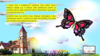 E DIZEM QUE A BORBOLETA CINZENTA HOJE ANDA TRISTE
PORQUE AGORA ELA É APENAS UMA BORBOLETA COMO AS
OUTRAS, MAS EU NÃO ACREDITO NISTO, NENHUMA É HOJE MAIS
COLORIDA DO QUE ELA .
ACREDITO QUE ELA ESTEJA FELIZ, PORQUE DESCOBRIU O SEU
VERDADEIRO VALOR. E AGORA ELA SABE QUE SEMPRE FOI LINDA
QUE SÓ NÃO HAVIA OBSERVADO ANTES.
 