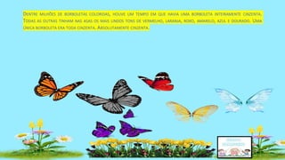 DENTRE MILHÕES DE BORBOLETAS COLORIDAS, HOUVE UM TEMPO EM QUE HAVIA UMA BORBOLETA INTEIRAMENTE CINZENTA.
TODAS AS OUTRAS TINHAM NAS ASAS OS MAIS LINDOS TONS DE VERMELHO, LARANJA, ROXO, AMARELO, AZUL E DOURADO. UMA
ÚNICA BORBOLETA ERA TODA CINZENTA. ABSOLUTAMENTE CINZENTA.
 