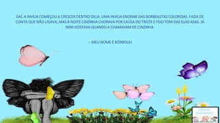 DAÍ, A INVEJA COMEÇOU A CRESCER DENTRO DELA. UMA INVEJA ENORME DAS BORBOLETAS COLORIDAS. FAZIA DE
CONTA QUE NÃO LIGAVA, MAS À NOITE CINZINHA CHORAVA POR CAUSA DO TRISTE E FEIO TOM DAS SUAS ASAS. JÁ
NEM GOSTAVA QUANDO A CHAMAVAM DE CINZINHA.
-- MEU NOME É BÓRBOLA!
 