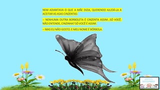NEM ADIANTAVA O QUE A MÃE DIZIA, QUERENDO AJUDÁ-LA A
ACEITAR AS ASAS CINZENTAS:
-- NENHUMA OUTRA BORBOLETA É CINZENTA ASSIM...SÓ VOCÊ.
NÃO ENTENDE, CINZINHA? SÓ VOCÊ É ASSIM.
-- MAS EU NÃO GOSTO. E MEU NOME É BÓRBOLA.
 