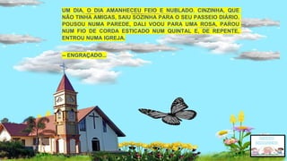 UM DIA, O DIA AMANHECEU FEIO E NUBLADO. CINZINHA, QUE
NÃO TINHA AMIGAS, SAIU SOZINHA PARA O SEU PASSEIO DIÁRIO.
POUSOU NUMA PAREDE, DALI VOOU PARA UMA ROSA, PAROU
NUM FIO DE CORDA ESTICADO NUM QUINTAL E, DE REPENTE,
ENTROU NUMA IGREJA.
-- ENGRAÇADO...
 