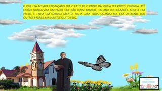 O QUE ELA ACHAVA ENGRAÇADO ERA O FATO DE O PADRE DA IGREJA SER PRETO. CINZINHA, ATÉ
ENTÃO, NUNCA VIRA UM PADRE QUE NÃO FOSSE BRANCO, ITALIANO OU HOLANDÊS. AQUELE ERA
PRETO. E TINHA UM SORRISO ABERTO. RIA A CARA TODA, QUANDO RIA. ERA DIFERENTE DOS
OUTROS PADRES, MAS MUITO, MUITO FELIZ.
 