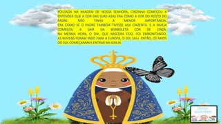 POUSADA NA IMAGEM DE NOSSA SENHORA, CINZINHA COMEÇOU A
ENTENDER QUE A COR DAS SUAS ASAS ERA COMO A COR DO ROSTO DO
PADRE: NÃO TINHA A MENOR IMPORTÂNCIA.
ERA COMO SE O PADRE TAMBÉM TIVESSE ASA CINZENTA. E A INVEJA
COMEÇOU A SAIR DA BORBOLETA COR DE CINZA.
NA MESMA HORA, O DIA, QUE NASCERA FEIO, FOI EMBONITANDO.
AS NUVENS FORAM INDO PARA A EUROPA, O SOL SAIU. ENTÃO, OS RAIOS
DO SOL COMEÇARAM A ENTRAR NA IGREJA.
 