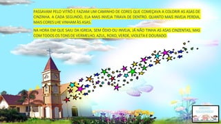 PASSAVAM PELO VITRÔ E FAZIAM UM CAMINHO DE CORES QUE COMEÇAVA A COLORIR AS ASAS DE
CINZINHA. A CADA SEGUNDO, ELA MAIS INVEJA TIRAVA DE DENTRO. QUANTO MAIS INVEJA PERDIA,
MAIS CORES LHE VINHAM ÀS ASAS.
NA HORA EM QUE SAIU DA IGREJA, SEM ÓDIO OU INVEJA, JÁ NÃO TINHA AS ASAS CINZENTAS, MAS
COM TODOS OS TONS DE VERMELHO, AZUL, ROXO, VERDE, VIOLETA E DOURADO.
 