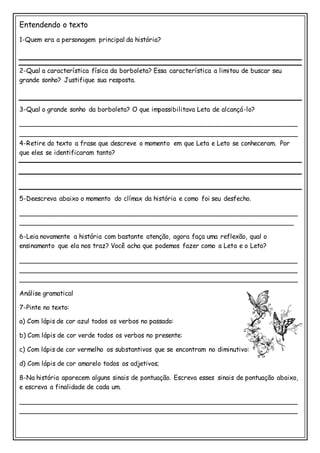 Entendendo o texto
1-Quem era a personagem principal da história?
2-Qual a característica física da borboleta? Essa característica a limitou de buscar seu
grande sonho? Justifique sua resposta.
3-Qual o grande sonho da borboleta? O que impossibilitava Leta de alcançá-lo?
_____________________________________________________________________
_____________________________________________________________________
4-Retire do texto a frase que descreve o momento em que Leta e Leto se conheceram. Por
que eles se identificaram tanto?
5-Deescreva abaixo o momento do clímax da história e como foi seu desfecho.
_____________________________________________________________________
____________________________________________________________________
6-Leia novamente a história com bastante atenção, agora faça uma reflexão, qual o
ensinamento que ela nos traz? Você acha que podemos fazer como a Leta e o Leto?
_____________________________________________________________________
_____________________________________________________________________
_____________________________________________________________________
Análise gramatical
7-Pinte no texto:
a) Com lápis de cor azul todos os verbos no passado:
b) Com lápis de cor verde todos os verbos no presente:
c) Com lápis de cor vermelho os substantivos que se encontram no diminutivo:
d) Com lápis de cor amarelo todos os adjetivos;
8-Na história aparecem alguns sinais de pontuação. Escreva esses sinais de pontuação abaixo,
e escreva a finalidade de cada um.
_____________________________________________________________________
_____________________________________________________________________
 