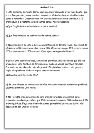 Matemática
1-Leta caminhou bastante dentro da floresta procurando a flor mais bonita, que
era a Sempre-viva, nesse caminho encontrou várias borboletas de diferentes
cores e tamanhos. Observou que 2/4 dessas borboletas eram verdes, e 2/6
eram azuis, e o restante era de outras cores. Agora responda:
a)Que fração indica as borboletas azuis e verdes?
b)Que fração indica as borboletas de outras cores?
2-Quanta alegria de Leta e Leto ao encontrarem as sempre-vivas. Tão lindas de
várias cores! Brancas, amarelas, rosa e lilás. Observaram que 30% eram brancas,
15% eram amarelas, 17% era rosa. Qual a porcentagem das lilases?
3-Leta é uma borboleta linda, com várias pintinhas, mas você sabe que ela tem
uma asa só, Leto também só tem uma asa, mas com várias pintinhas também.
Contando as pintinhas de Leta ela possui 124 pintinhas pretas. Leto possui o
triplo das pintinhas de Leta. Agora pense e responda:
a) Quantas pintinhas Leto têm?
b) Se Leto tivesse as duas asas e se elas tivessem o mesmo número de pintinhas.
Quantas pintinhas Leto teria?
4-Na floresta onde Leta mora há uma grande variedade de animais. Leta
enquanto caminhava percebeu que 45% dos animais voavam, 30% andavam e 25%
eram aquáticos. Faça uma tabela de barras para simbolizar esses dados, não
esqueça de dar um belo colorido
 