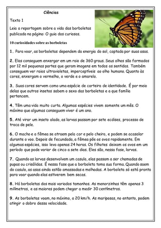 Ciências
Texto 1
Leia a reportagem sobre a vida das borboletas
publicada na página: O guia dos curiosos.
10 curiosidades sobre as borboletas
1. Para voar, as borboletas dependem da energia do sol, captada por suas asas.
2. Elas conseguem enxergar em um raio de 360 graus. Seus olhos são formados
por 12 mil pequenas partes que geram imagens em todos os sentidos. Também
conseguem ver raios ultravioletas, imperceptíveis ao olho humano. Quanto às
cores, enxergam o vermelho, o verde e o amarelo.
3. Suas cores servem como uma espécie de carteira de identidade. É por meio
delas que outros insetos sabem o sexo das borboletas e a que família
pertencem.
4. Têm uma vida muito curta. Algumas espécies vivem somente um mês. O
máximo que algumas conseguem viver é um ano.
5. Até virar um inseto alado, as larvas passam por sete ecdises, processo de
troca de pele.
6. O macho e a fêmea se atraem pela cor e pelo cheiro, e podem se acasalar
durante o voo. Depois de fecundada, a fêmea põe os ovos rapidamente. Em
algumas espécies, isso leva apenas 24 horas. Os filhotes deixam os ovos em um
período que pode variar de cinco a sete dias. Eles são, nessa fase, larvas.
7. Quando as larvas desenvolvem um casulo, elas passam a ser chamadas de
pupas ou crisálidas. É nessa fase que a borboleta toma sua forma. Quando saem
do casulo, as asas ainda estão amassadas e molhadas. A borboleta só está pronta
para voar quando elas estiverem bem secas.
8. Há borboletas dos mais variados tamanhos. As menorzinhas têm apenas 3
milímetros, e as maiores podem chegar a medir 30 centímetros.
9. As borboletas voam, no máximo, a 20 km/h. As mariposas, no entanto, podem
atingir o dobro dessa velocidade.
 