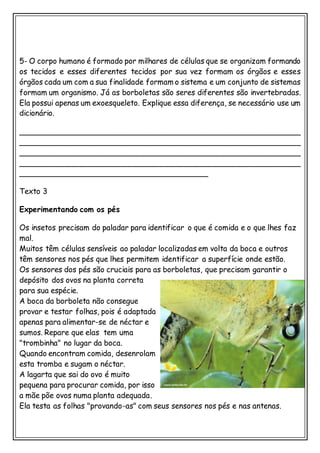 5- O corpo humano é formado por milhares de células que se organizam formando
os tecidos e esses diferentes tecidos por sua vez formam os órgãos e esses
órgãos cada um com a sua finalidade formam o sistema e um conjunto de sistemas
formam um organismo. Já as borboletas são seres diferentes são invertebradas.
Ela possui apenas um exoesqueleto. Explique essa diferença, se necessário use um
dicionário.
___________________________________________________________
___________________________________________________________
___________________________________________________________
___________________________________________________________
_______________________________________
Texto 3
Experimentando com os pés
Os insetos precisam do paladar para identificar o que é comida e o que lhes faz
mal.
Muitos têm células sensíveis ao paladar localizadas em volta da boca e outros
têm sensores nos pés que lhes permitem identificar a superfície onde estão.
Os sensores dos pés são cruciais para as borboletas, que precisam garantir o
depósito dos ovos na planta correta
para sua espécie.
A boca da borboleta não consegue
provar e testar folhas, pois é adaptada
apenas para alimentar-se de néctar e
sumos. Repare que elas tem uma
"trombinha" no lugar da boca.
Quando encontram comida, desenrolam
esta tromba e sugam o néctar.
A lagarta que sai do ovo é muito
pequena para procurar comida, por isso
a mãe põe ovos numa planta adequada.
Ela testa as folhas "provando-as" com seus sensores nos pés e nas antenas.
 