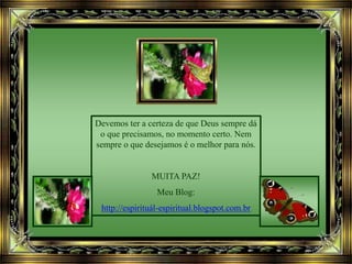 Devemos ter a certeza de que Deus sempre dá
o que precisamos, no momento certo. Nem
sempre o que desejamos é o melhor para nós.
MUITA PAZ!
Meu Blog:
http://espirituál-espiritual.blogspot.com.br
 