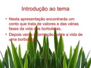 Introdução ao tema
• Nesta apresentação encontrarás um
  conto que trata de valores e das várias
  fases da vida das borboletas.
• Depois verás informação sobre a vida de
  uma borboleta.
 