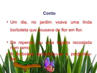 Conto
• Um dia, no jardim voava uma linda
 borboleta que pousava de flor em flor.

• De repente, viu uma lagarta recostada
  num ramo.
• A borboleta aproximou-se e perguntou-
  lhe:
 