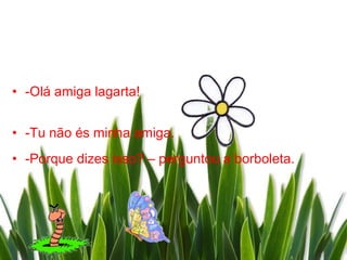 • -Olá amiga lagarta!


• -Tu não és minha amiga.
• -Porque dizes isso? – perguntou a borboleta.
 