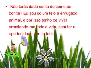 • -Não terás dado conta de como és
 bonita? Eu sou só um feio e enrugado
 animal, e por isso tenho de viver
 arrastando-me toda a vida, sem ter a
 oportunidade que tu tens.
 