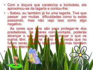 • Com a doçura que carateriza a borboleta, ela
  aproximou-se da lagarta e contou-lhe:
• - Sabes, eu também já fui uma lagarta. Tive que
  passar por muitas dificuldades como tu estás
  passando, mas não vejo isso como algo
  negativo.
    As cores que tens são para proteger-te dos
  predadores. Se lutares com vontade, poderás
  alcançar o que desejas sem invejar o que os
  outros têm. Aceita-te como és e verás que no
  futuro serás, não só bela por fora mas também
  no teu interior.
•
 