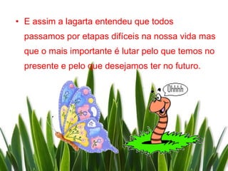 • E assim a lagarta entendeu que todos
  passamos por etapas difíceis na nossa vida mas
  que o mais importante é lutar pelo que temos no
  presente e pelo que desejamos ter no futuro.
 