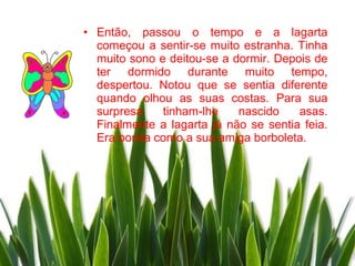 • Então, passou o tempo e a lagarta
  começou a sentir-se muito estranha. Tinha
  muito sono e deitou-se a dormir. Depois de
  ter dormido durante muito tempo,
  despertou. Notou que se sentia diferente
  quando olhou as suas costas. Para sua
  surpresa    tinham-lhe    nascido    asas.
  Finalmente a lagarta já não se sentia feia.
  Era bonita como a sua amiga borboleta.
 