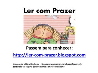 Ler com Prazer 
Passem para conhecer: 
http://ler-com-prazer.blogspot.com 
Imagens do slide retiradas de : http://www.novaprint.com.br/professores/a-borboleta- 
e-a-lagarta-palavra-cantada-criacao-ivete-raffa 
