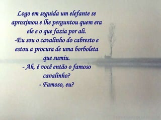 Logo em seguida um elefante se
aproximou e lhe perguntou quem era
      ele e o que fazia por ali.
 -Eu sou o cavalinho do cabresto e
 estou a procura de uma borboleta
              que sumiu.
    - Ah, é você então o famoso
              cavalinho?
            - Famoso, eu?
 
