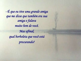 - É que eu tive uma grande amiga
 que me disse que também era sua
         amiga e falava
       muito bem de você.
          Mas afinal,
  qual borboleta que você está
          procurando?
 