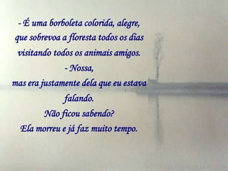 - É uma borboleta colorida, alegre,
que sobrevoa a floresta todos os dias
 visitando todos os animais amigos.
              - Nossa,
mas era justamente dela que eu estava
              falando.
        Não ficou sabendo?
  Ela morreu e já faz muito tempo.
 