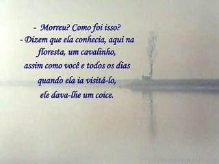 - Morreu? Como foi isso?
- Dizem que ela conhecia, aqui na
      floresta, um cavalinho,
  assim como você e todos os dias
     quando ela ia visitá-lo,
      ele dava-lhe um coice.
 