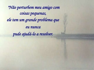 "Não perturbem meu amigo com
        coisas pequenas,
ele tem um grande problema que
          eu nunca
   pude ajudá-lo a resolver.
 