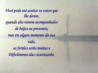Você pode até aceitar os coices que
            lhe derem,
quando eles vierem acompanhados
      de beijos ou presentes,
 mas em algum momento da sua
              vida,
    as feridas serão muitas e
  Dificilmente elas cicatrizarão.
 