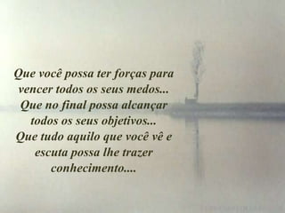 Que você possa ter forças para
vencer todos os seus medos...
 Que no final possa alcançar
  todos os seus objetivos...
Que tudo aquilo que você vê e
   escuta possa lhe trazer
      conhecimento....
 