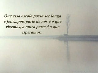 Que essa escola possa ser longa
e feliz...pois parte de nós é o que
 vivemos, a outra parte é o que
            esperamos...
 