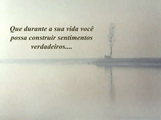 Que durante a sua vida você
possa construir sentimentos
       verdadeiros....
 