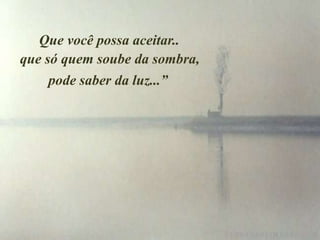 Que você possa aceitar..
que só quem soube da sombra,
     pode saber da luz...”
 