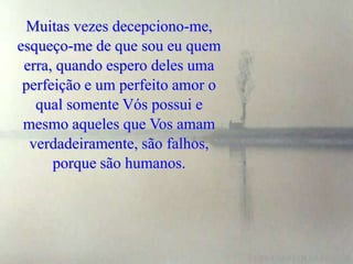 Muitas vezes decepciono-me,
esqueço-me de que sou eu quem
 erra, quando espero deles uma
 perfeição e um perfeito amor o
   qual somente Vós possui e
 mesmo aqueles que Vos amam
  verdadeiramente, são falhos,
      porque são humanos.
 