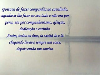 Gostava de fazer companhia ao cavalinho,
agradava-lhe ficar ao seu lado e não era por
  pena, era por companheirismo, afeição,
           dedicação e carinho.
   Assim, todos os dias, ia visitá-lo e lá
    chegando levava sempre um coice,
        depois então um sorriso.
 