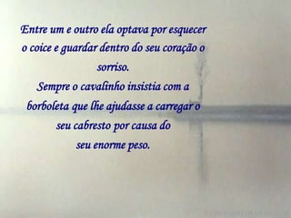 Entre um e outro ela optava por esquecer
o coice e guardar dentro do seu coração o
                 sorriso.
    Sempre o cavalinho insistia com a
 borboleta que lhe ajudasse a carregar o
       seu cabresto por causa do
            seu enorme peso.
 