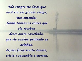 Ela sempre me disse que você era um grande amigo,   mas entenda,   foram tantos os coices que ela recebeu   desse outro cavalinho,   que ela acabou perdendo as asinhas,   depois ficou muito doente,   triste e sucumbiu e morreu. 