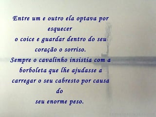 Entre um e outro ela optava por esquecer   o coice e guardar dentro do seu coração o sorriso. Sempre o cavalinho insistia com a borboleta   que lhe ajudasse a carregar o seu cabresto   por causa do  seu enorme peso.   