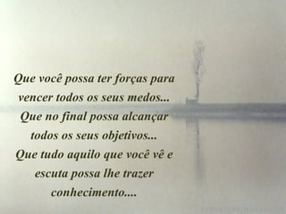 Que você possa ter forças para vencer todos os seus medos... Que no final possa alcançar todos os seus objetivos... Que tudo aquilo que você vê e escuta possa lhe trazer conhecimento.... 