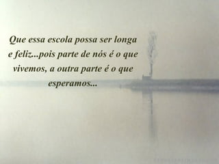 Que essa escola possa ser longa e feliz...pois parte de nós é o que vivemos, a outra parte é o que esperamos... 