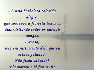 - É uma borboleta colorida,
             alegre,
que sobrevoa a floresta todos os
dias visitando todos os animais
             amigos.
            - Nossa,
mas era justamente dela que eu
        estava falando.
      Não ficou sabendo?
   Ela morreu e já faz muito
 
