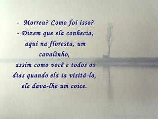 - Morreu? Como foi isso?
 - Dizem que ela conhecia,
    aqui na floresta, um
         cavalinho,
 assim como você e todos os
dias quando ela ia visitá-lo,
   ele dava-lhe um coice.
 