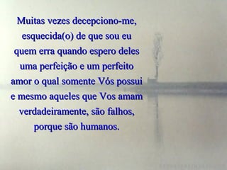 Muitas vezes decepciono-me,
   esquecida(o) de que sou eu
 quem erra quando espero deles
  uma perfeição e um perfeito
amor o qual somente Vós possui
e mesmo aqueles que Vos amam
  verdadeiramente, são falhos,
      porque são humanos.
 