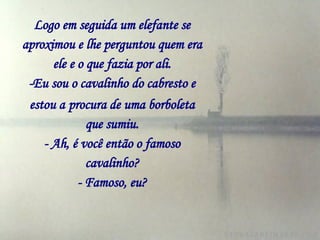 Logo em seguida um elefante se aproximou e lhe perguntou quem era ele e o que fazia por ali. -Eu sou o cavalinho do cabresto e estou a   procura de uma borboleta que sumiu. - Ah, é você então o famoso cavalinho? - Famoso, eu? 