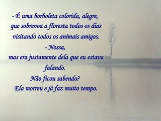 - É uma borboleta colorida, alegre,   que sobrevoa a floresta todos os dias visitando   todos os animais amigos. - Nossa,   mas era justamente dela que eu estava falando.   Não ficou sabendo?   Ela morreu e já faz muito tempo. 