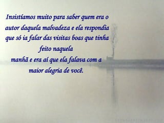 Insistíamos muito para saber quem era o autor   daquela malvadeza e ela respondia que só ia falar das visitas boas que tinha feito naquela   manhã e era aí que ela falava com a   maior alegria de você.   