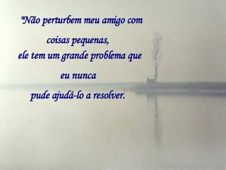   "Não perturbem meu amigo com coisas pequenas,   ele tem um grande problema que eu nunca   pude ajudá-lo a resolver.   