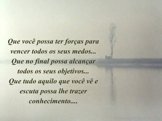 Que você possa ter forças para vencer todos os seus medos... Que no final possa alcançar todos os seus objetivos... Que tudo aquilo que você vê e escuta possa lhe trazer conhecimento.... 