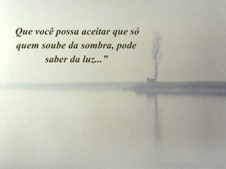   Que você possa aceitar que só quem soube da sombra, pode saber da luz...” 