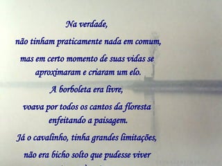 Na verdade,   não tinham praticamente nada em comum,   mas em certo momento de suas vidas se   aproximaram e criaram um elo. A borboleta era livre,   voava por todos os cantos da floresta   enfeitando a paisagem. Já o cavalinho, tinha grandes limitações,   não era bicho solto que pudesse viver   entregue à natureza.     