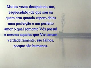Muitas vezes decepciono-me, esquecida(o) de que sou eu quem erra quando espero deles uma perfeição e um perfeito amor o qual somente Vós possui e mesmo aqueles que Vos amam verdadeiramente, são falhos, porque são humanos. 